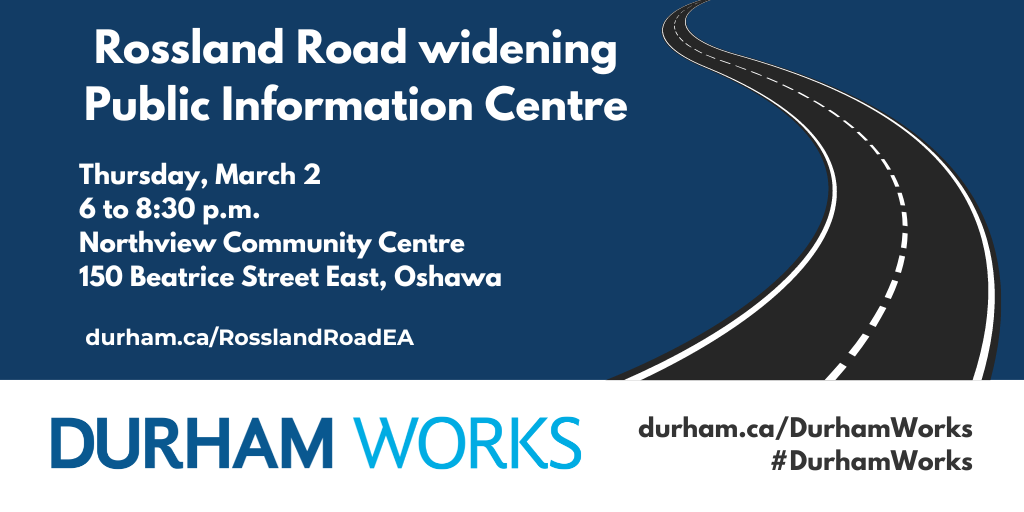 Dark blue background with a graphic of a road and the text, “Rossland Road Widening Public Information Centre, March 2, 2023, 6 to 8:30 p.m., Northview Community Centre, 150 Beatrice Street East, Oshawa, durham.ca/RosslandRoadEA.” Text at the bottom of the graphic reads, “Durham Works, durham.ca/DurhamWorks, #DurhamWorks.”